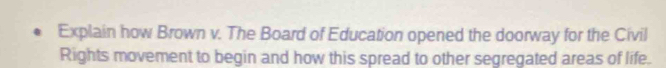 Explain how Brown v. The Board of Education opened the doorway for the Civil 
Rights movement to begin and how this spread to other segregated areas of life.