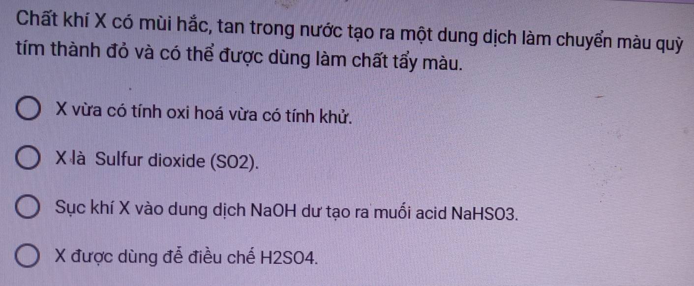 Chất khí X có mùi hắc, tan trong nước tạo ra một dung dịch làm chuyển màu quỳ 
tím thành đỏ và có thể được dùng làm chất tẩy màu.
X vừa có tính oxi hoá vừa có tính khử.
X là Sulfur dioxide (SO2). 
Sục khí X vào dung dịch NaOH dư tạo ra muổi acid NaHSO3. 
X được dùng để điều chế H2SO4.