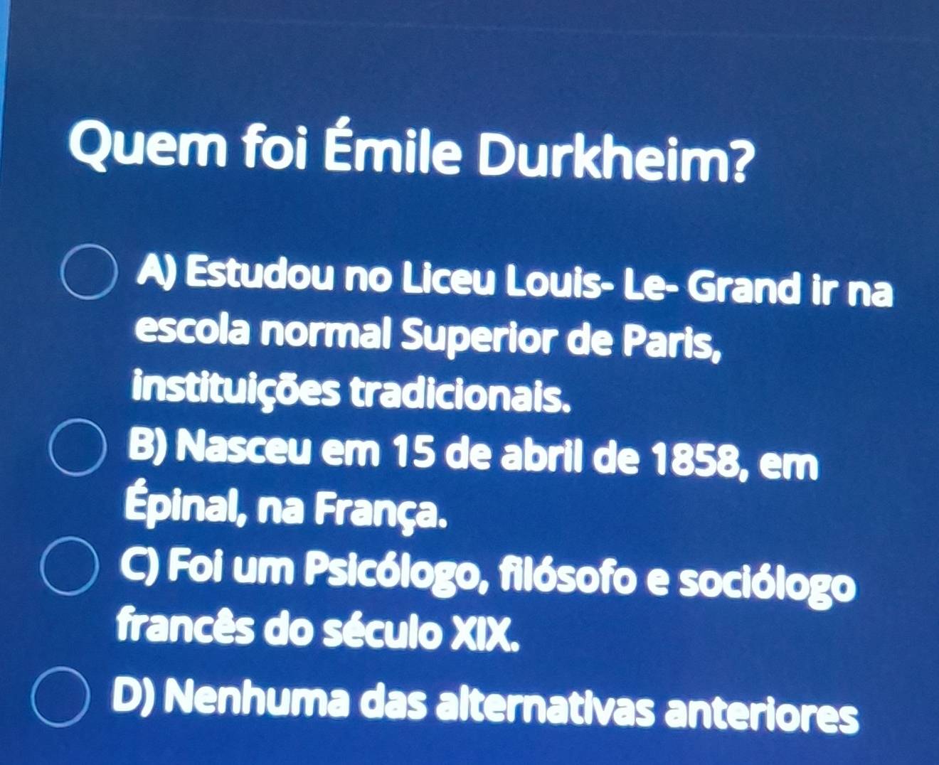 Quem foi Émile Durkheim?
A) Estudou no Liceu Louis- Le- Grand ir na
escola normal Superior de Paris,
instituições tradicionais.
B) Nasceu em 15 de abril de 1858, em
Épinal, na França.
C) Foi um Psicólogo, filósofo e sociólogo
francês do século XIX
D) Nenhuma das alternativas anteriores