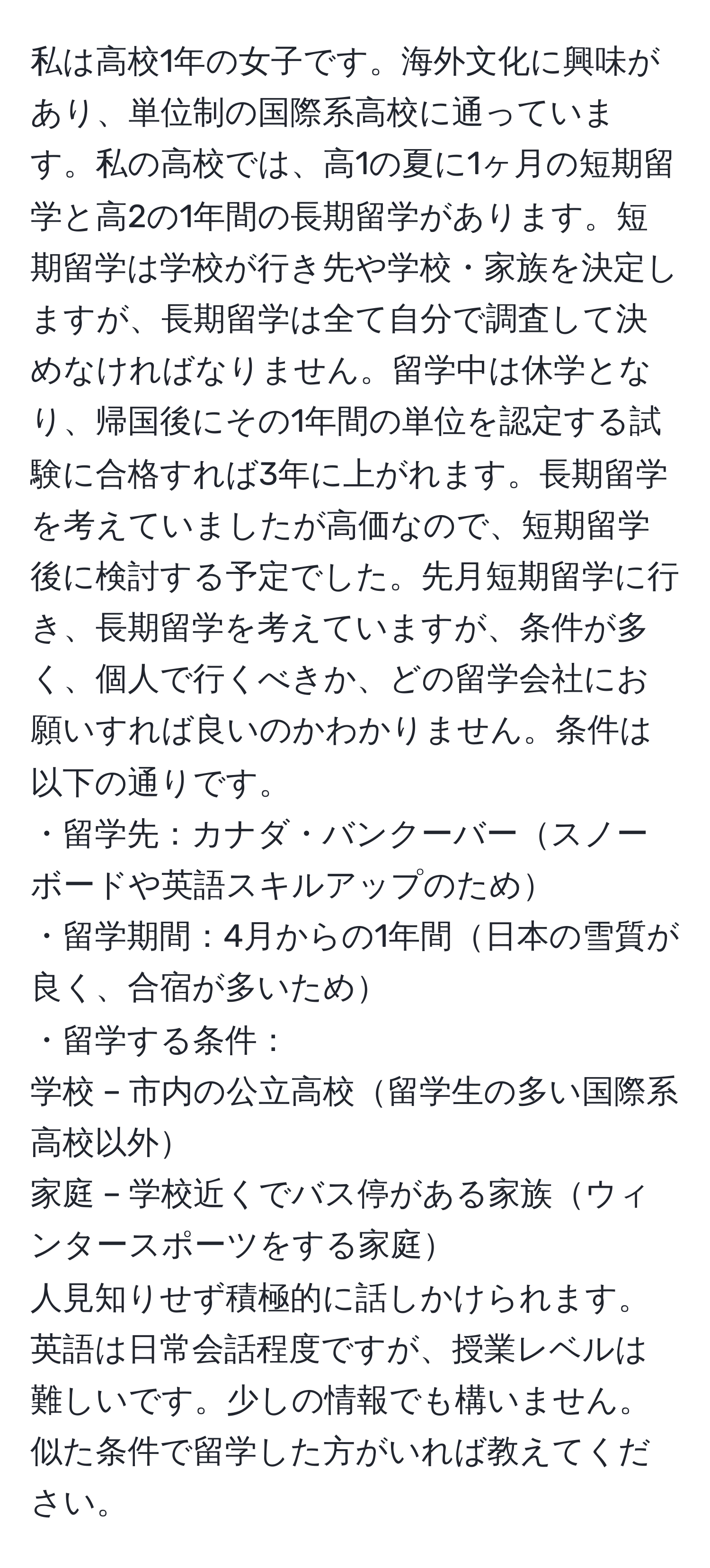 私は高校1年の女子です。海外文化に興味があり、単位制の国際系高校に通っています。私の高校では、高1の夏に1ヶ月の短期留学と高2の1年間の長期留学があります。短期留学は学校が行き先や学校・家族を決定しますが、長期留学は全て自分で調査して決めなければなりません。留学中は休学となり、帰国後にその1年間の単位を認定する試験に合格すれば3年に上がれます。長期留学を考えていましたが高価なので、短期留学後に検討する予定でした。先月短期留学に行き、長期留学を考えていますが、条件が多く、個人で行くべきか、どの留学会社にお願いすれば良いのかわかりません。条件は以下の通りです。  
・留学先：カナダ・バンクーバースノーボードや英語スキルアップのため  
・留学期間：4月からの1年間日本の雪質が良く、合宿が多いため  
・留学する条件：  
学校 – 市内の公立高校留学生の多い国際系高校以外  
家庭 – 学校近くでバス停がある家族ウィンタースポーツをする家庭  
人見知りせず積極的に話しかけられます。英語は日常会話程度ですが、授業レベルは難しいです。少しの情報でも構いません。似た条件で留学した方がいれば教えてください。