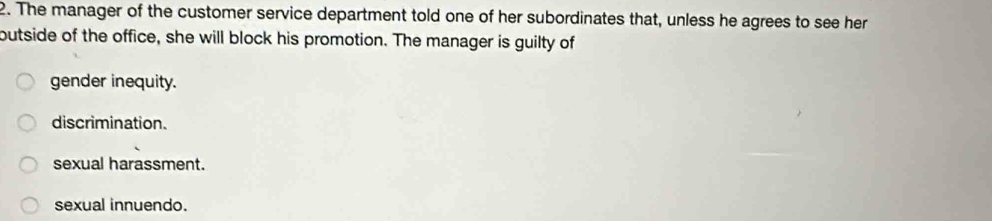 The manager of the customer service department told one of her subordinates that, unless he agrees to see her
butside of the office, she will block his promotion. The manager is guilty of
gender inequity.
discrimination.
sexual harassment.
sexual innuendo.