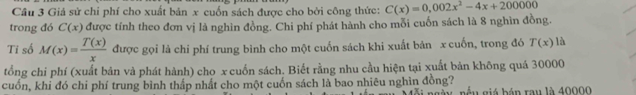 Giả sử chi phí cho xuất bản x cuốn sách được cho bởi công thức: C(x)=0,002x^2-4x+200000
trong đó C(x) được tính theo đơn vị là nghìn đồng. Chi phí phát hành cho mỗi cuốn sách là 8 nghìn đồng. 
Tỉ số M(x)= T(x)/x  được gọi là chi phí trung bình cho một cuốn sách khi xuất bản x cuốn, trong đó T(x) là 
tổng chi phí (xuất bản và phát hành) cho x cuốn sách. Biết rằng nhu cầu hiện tại xuất bản không quá 30000
cuốn, khi đó chi phí trung bình thấp nhất cho một cuốn sách là bao nhiêu nghìn đồng? 
b u g b á n rau là 40