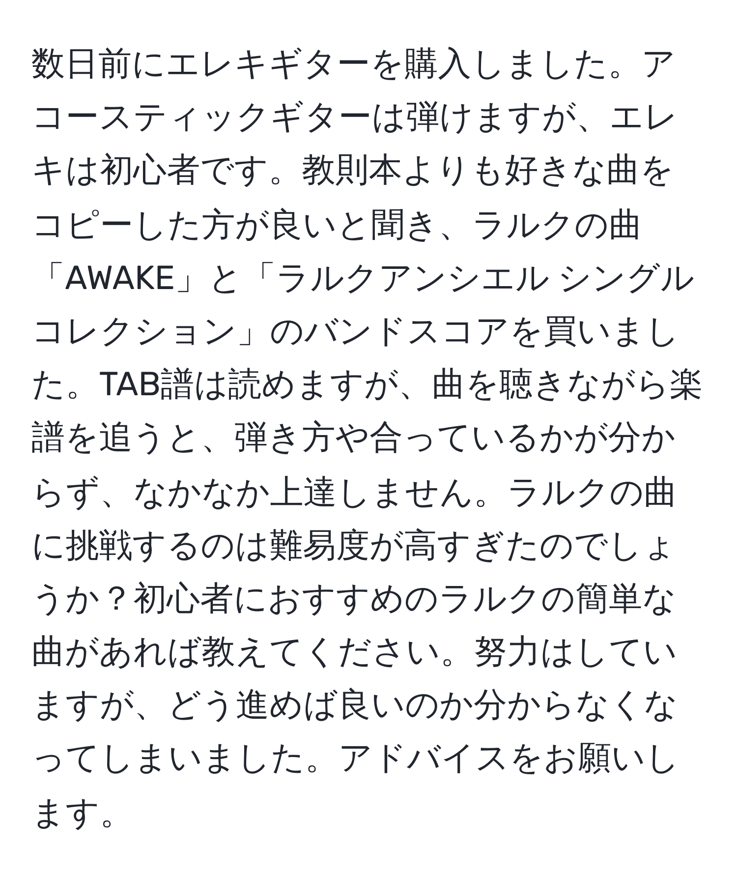 数日前にエレキギターを購入しました。アコースティックギターは弾けますが、エレキは初心者です。教則本よりも好きな曲をコピーした方が良いと聞き、ラルクの曲「AWAKE」と「ラルクアンシエル シングルコレクション」のバンドスコアを買いました。TAB譜は読めますが、曲を聴きながら楽譜を追うと、弾き方や合っているかが分からず、なかなか上達しません。ラルクの曲に挑戦するのは難易度が高すぎたのでしょうか？初心者におすすめのラルクの簡単な曲があれば教えてください。努力はしていますが、どう進めば良いのか分からなくなってしまいました。アドバイスをお願いします。