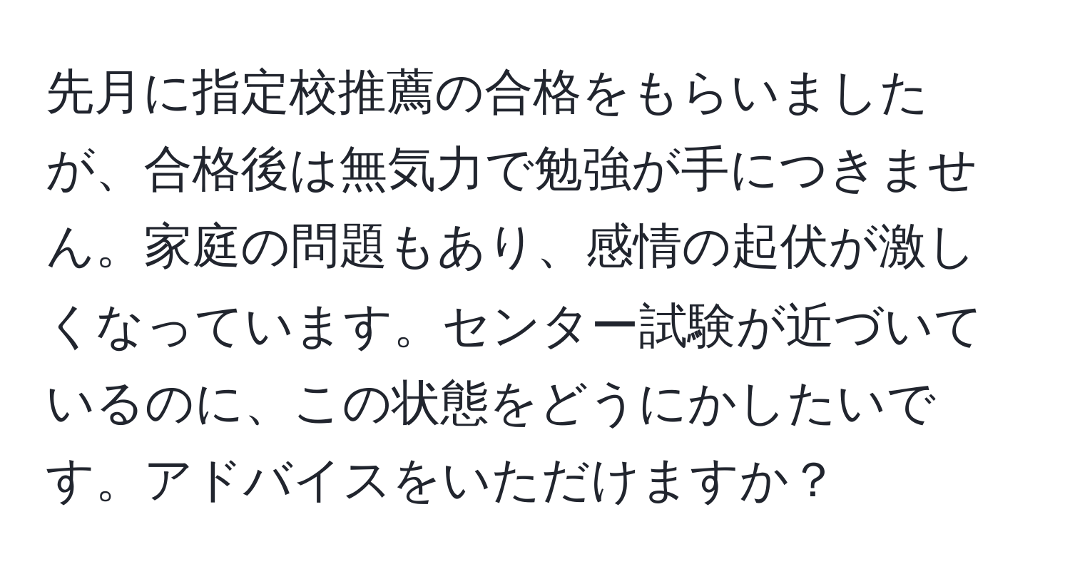 先月に指定校推薦の合格をもらいましたが、合格後は無気力で勉強が手につきません。家庭の問題もあり、感情の起伏が激しくなっています。センター試験が近づいているのに、この状態をどうにかしたいです。アドバイスをいただけますか？