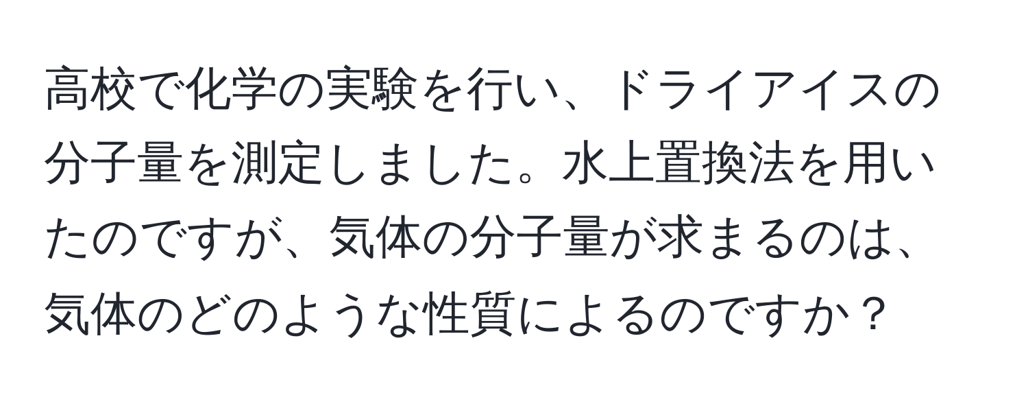 高校で化学の実験を行い、ドライアイスの分子量を測定しました。水上置換法を用いたのですが、気体の分子量が求まるのは、気体のどのような性質によるのですか？