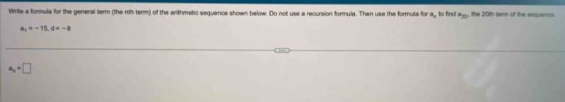 Write a formula for the general term (the nth term) of the arithmetic sequence shown below. Do not use a recursion formula. Then use the formula for a_n to find a_20 , the 20th term of the sequence.
a_1=-15, d=-8
a_n=□