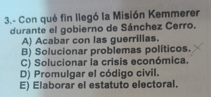 3.- Con qué fin llegó la Misión Kemmerer
durante el gobierno de Sánchez Cerro.
A) Acabar con las guerrillas.
B) Solucionar problemas políticos.
C) Solucionar la crisis económica.
D) Promulgar el código civil.
E) Elaborar el estatuto electoral.