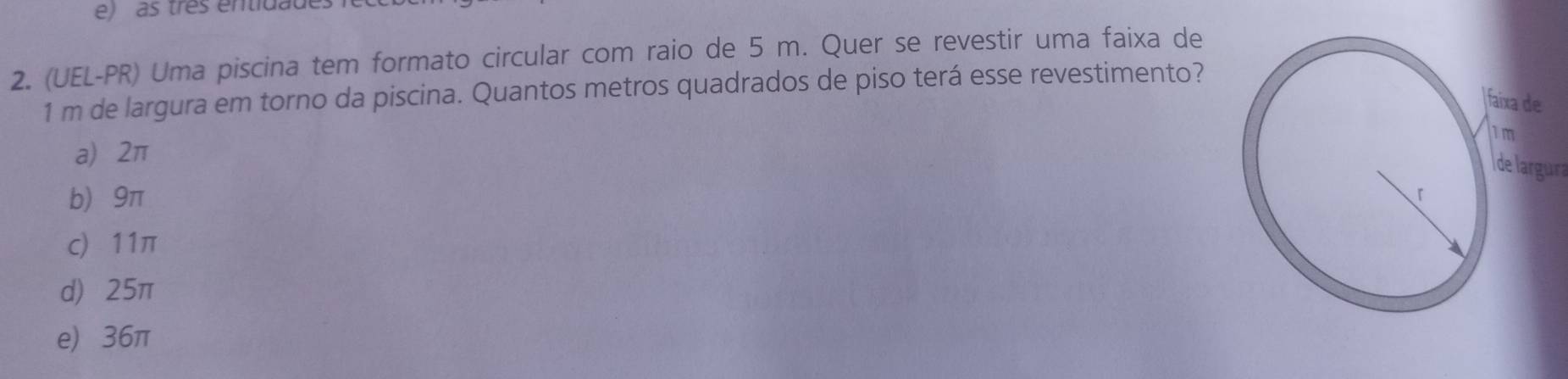 as três entidade
2. (UEL-PR) Uma piscina tem formato circular com raio de 5 m. Quer se revestir uma faixa de
1 m de largura em torno da piscina. Quantos metros quadrados de piso terá esse revestimento?
a) 2π
Ide largura
b 9π
c 11π
d) 25π
e) 36π