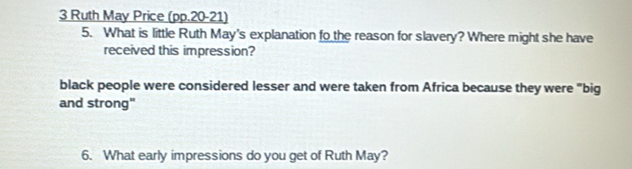 Ruth May Price (pp.20-21)
5. What is little Ruth May's explanation fo the reason for slavery? Where might she have
received this impression?
black people were considered lesser and were taken from Africa because they were "big
and strong"
6. What early impressions do you get of Ruth May?