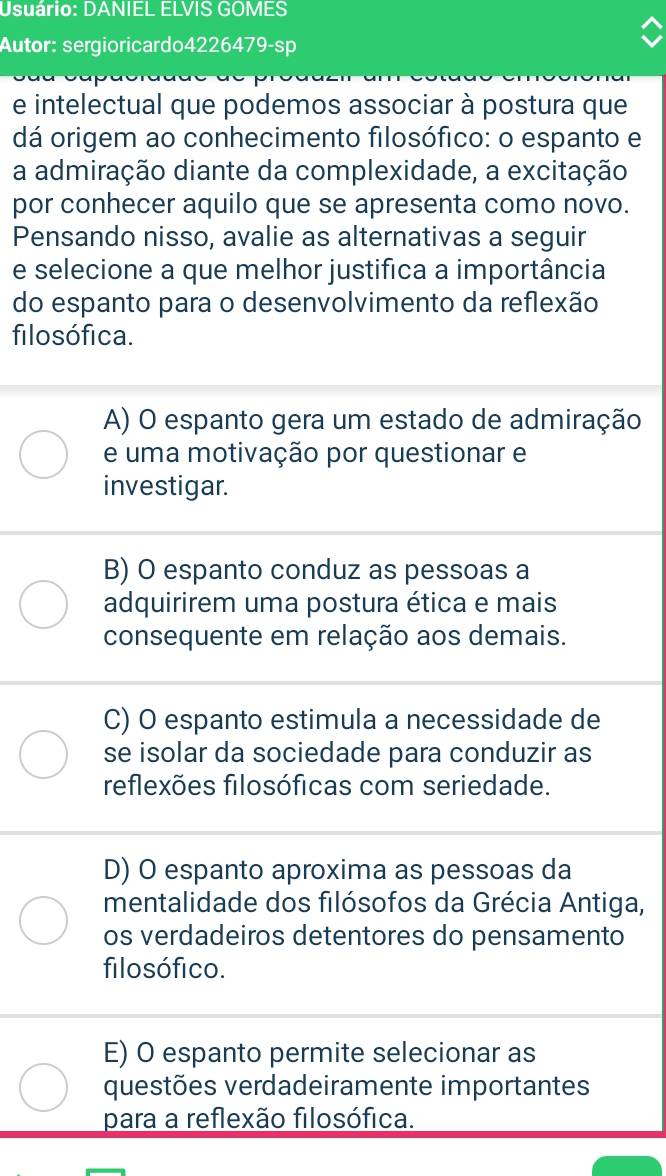 Usuário: DANIEL ELVIS GOMES
Autor: sergioricardo4226479-sp
e intelectual que podemos associar à postura que
dá origem ao conhecimento filosófico: o espanto e
a admiração diante da complexidade, a excitação
por conhecer aquilo que se apresenta como novo.
Pensando nisso, avalie as alternativas a seguir
e selecione a que melhor justifica a importância
do espanto para o desenvolvimento da reflexão
filosófica.
A) O espanto gera um estado de admiração
e uma motivação por questionar e
investigar.
B) O espanto conduz as pessoas a
adquirirem uma postura ética e mais
consequente em relação aos demais.
C) O espanto estimula a necessidade de
se isolar da sociedade para conduzir as
reflexões filosóficas com seriedade.
D) O espanto aproxima as pessoas da
mentalidade dos filósofos da Grécia Antiga,
os verdadeiros detentores do pensamento
filosófico.
E) O espanto permite selecionar as
questões verdadeiramente importantes
para a reflexão filosófica.