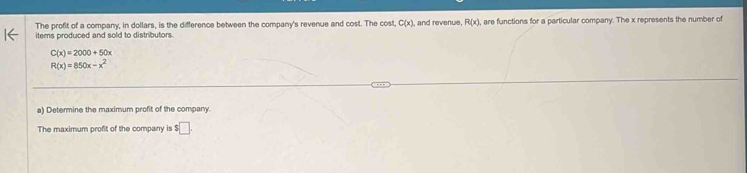 The profit of a company, in dollars, is the difference between the company's revenue and cost. The cost, C(x), , and revenue, R(x) , are functions for a particular company. The x represents the number of 
items produced and sold to distributors.
C(x)=2000+50x
R(x)=850x-x^2
a) Determine the maximum profit of the company. 
The maximum profit of the company is $□.