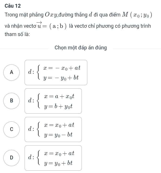 Trong mặt phẳng Ox y,đường thẳng & đi qua điểm M(x_0;y_0)
và nhận vectơ vector u=(a;b) là vectơ chỉ phương có phương trình
tham số là:
Chọn một đáp án đúng
A d:beginarrayl x=-x_0+at y=-y_0+btendarray.
B d:beginarrayl x=a+x_0t y=b+y_0tendarray.
C d:beginarrayl x=x_0+at y=y_0-btendarray.
D d:beginarrayl x=x_0+at y=y_0+btendarray.