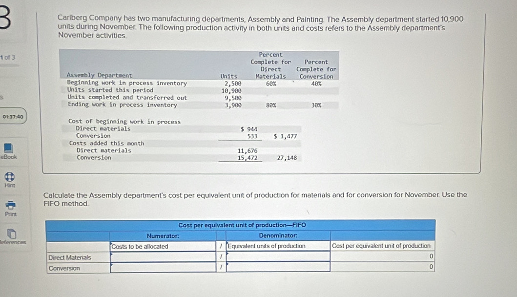 Carlberg Company has two manufacturing departments, Assembly and Painting. The Assembly department started 10,900
3 units during November. The following production activity in both units and costs refers to the Assembly department's 
November activities 
1 of 3
01:37:40 Cost of beginning work in process 
Direct materials 
Conversion
beginarrayr 944 533 endarray $ 1,477
Costs added this month 
Direct materials 11,676
eBook Conversion 15,472 27,148
Hint 
Calculate the Assembly department's cost per equivalent unit of production for materials and for conversion for November. Use the 
FIFO method. 
Prin 
Refere