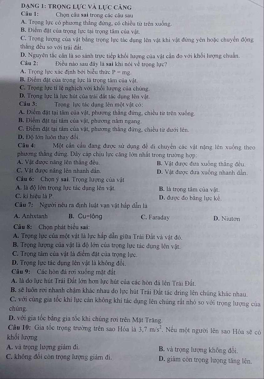 Dạng 1: trọng lực và lực căng
Câu 1: Chọn câu sai trong các câu sau
A. Trọng lực có phương thẳng đứng, có chiều từ trên xuống.
B. Điểm đặt của trọng lực tại trọng tâm của vật.
C. Trọng lượng của vật bằng trọng lực tác dụng lên vật khi vật đứng yên hoặc chuyển động
thắng đều so với trái đất.
D. Nguyên tắc cân là so sánh trực tiếp khối lượng của vật cần đo với khối lượng chuẩn.
Câu 2: Điều nào sau đây là sai khi nói về trọng lực?
A. Trọng lực xác định bởi biểu thức P=mg.
B. Điểm đặt của trọng lực là trọng tâm của vật.
C. Trọng lực tỉ lệ nghịch với khối lượng của chúng.
D. Trọng lực là lực hút của trái đất tác dụng lên vật.
Câu 3:  Trọng lực tác dụng lên một vật có:
A. Điểm đặt tại tâm của vật, phương thẳng đứng, chiều từ trên xuống.
B. Điểm đặt tại tâm của vật, phương nằm ngang.
C. Điểm đặt tại tâm của vật, phương thẳng đứng, chiều từ dưới lên.
D. Độ lớn luôn thay đổi.
Câu 4: Một cần cầu đang được sử dụng để di chuyển các vật nặng lên xuống theo
phương thẳng đứng. Dây cáp chịu lực căng lớn nhất trong trường hợp:
A. Vật được nâng lên thẳng đều. B. Vật được đưa xuống thẳng đều.
C. Vật được nâng lên nhanh dần. D. Vật được đưa xuống nhanh dần.
Câu 6: Chọn ý sai. Trọng lượng của vật
A. là độ lớn trọng lực tác dụng lên vật. B. là trọng tâm của vật.
C. kí hiệu là P. D. được đo bằng lực kế.
Câu 7: Người nêu ra định luật vạn vật hấp dẫn là
A. Anhxtanh B. Cu-lông C. Faraday D. Niutơn
Câu 8: Chọn phát biểu sai:
A. Trọng lực của một vật là lực hấp dẫn giữa Trái Đất và vật đó.
B. Trọng lượng của vật là độ lớn của trọng lực tác dụng lên vật.
C. Trọng tâm của vật là điểm đặt của trọng lực.
D. Trọng lực tác dụng lên vật là không đổi.
Câu 9: Các hòn đá rơi xuống mặt đất
A. là do lực hút Trái Đất lớn hơn lực hút của các hòn đá lên Trái Đất.
B. sẽ luôn rơi nhanh chậm khác nhau do lực hút Trái Đất tác dring lên chúng khác nhau.
C. với cùng gia tốc khi lực cản không khí tác dụng lên chúng rất nhỏ so với trọng lượng của
chúng.
D. với gia tốc bằng gia tốc khi chúng rơi trên Mặt Trăng.
Câu 10: Gia tốc trọng trường trên sao Hỏa là 3,7m/s^2 * Nếu một người lên sao Hỏa sẽ có
khối lượng
A. và trọng lượng giảm đi. B. và trọng lượng không đổi.
C. không đổi còn trọng lượng giảm đi. D. giảm còn trọng lưọng tăng lên.