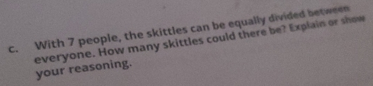 With 7 people, the skittles can be equally divided between 
everyone. How many skittles could there be? Explain or show 
your reasoning.