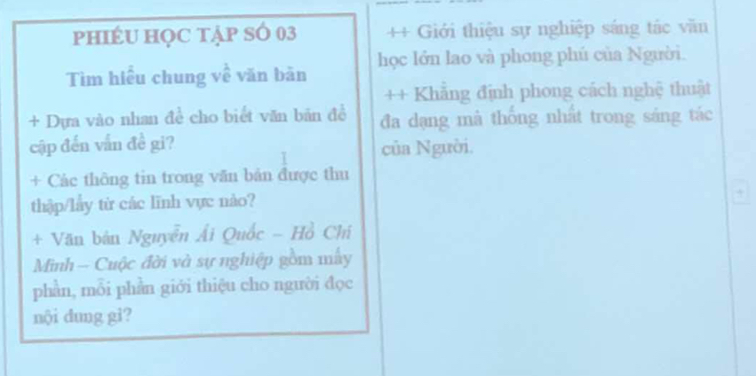 phIÉU HọC tập SÓ 03 ++ Giới thiệu sự nghiệp sáng tác văn 
Tìm hiểu chung về văn bàn học lớn lao và phong phú của Người. 
++ Khẳng định phong cách nghệ thuật 
+ Dựa vào nhan đề cho biết văn bãn đề đa dạng mà thống nhất trong sáng tác 
cập đến vấn đề gi? 
của Người. 
+ Các thông tin trong văn bản được thu 
thập/lây từ các lĩnh vực nào? 
+ Văn bản Nguyễn Ái Quốc - Hồ Chí 
Minh — Cuộc đời và sự nghiệp gồm mấy 
phần, mỗi phần giới thiệu cho người đọc 
nội dung gi?