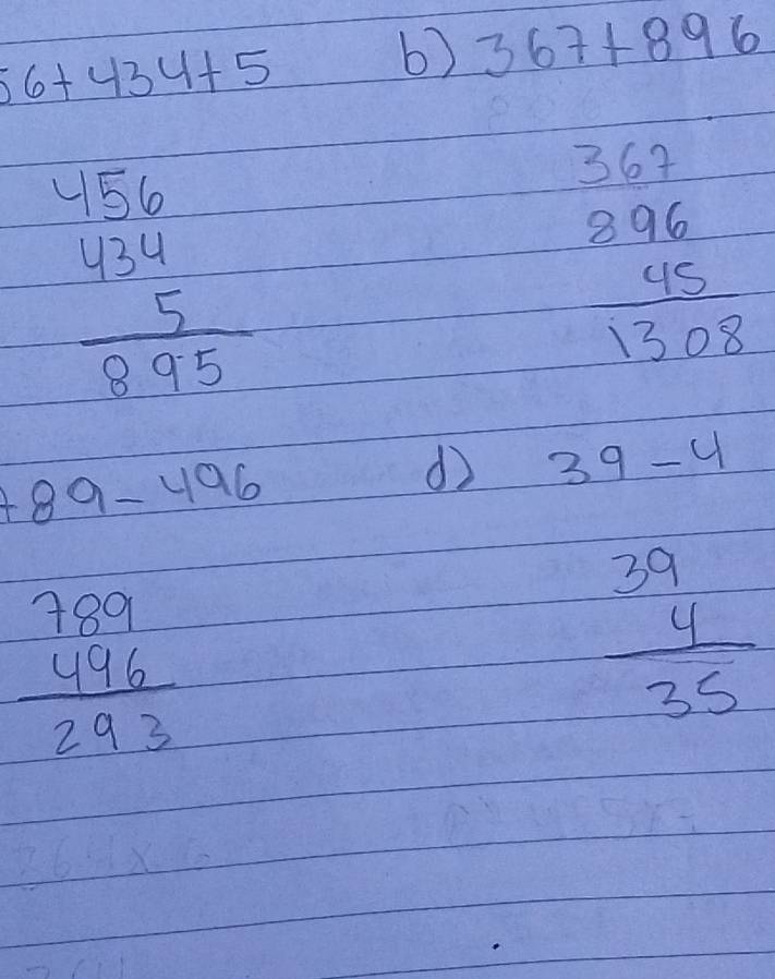 56+434+5
b) 367+896
beginarrayr 486 434 5 hline 895endarray
367
beginarrayr 896 45 hline 1308endarray
+89-496
d 39-4
beginarrayr 789 496 hline 293endarray
frac beginarrayr 39 4endarray 35