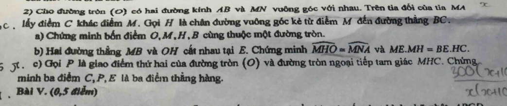 Cho đường tròn (0) có hai đường kính AB và MN vuông góc với nhau. Trên tia đối của tia MA x 
C lấy điểm C khác điểm M. Gọi H là chân đường vuỡng góc kẻ từ điểm M đến đường thằng BC. 
a) Chứng minh bốn điểm O, M, H, B cùng thuộc một đường tròn. 
b) Hai đường thằng MB và OH cất nhau tại E. Chứng minh widehat MHO=widehat MNA và ME.MH=BE.HC. 
5 5 c) Gọi P là giao điểm thứ hai của đường tròn (O) và đường tròn ngoại tiếp tam giác MHC. Chứng 
minh ba điểm C, P, E là ba điểm thằng hàng. 
Bài V. (0,5 điểm)