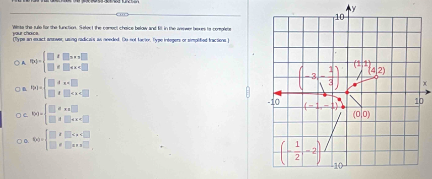 Write the rule for the function. Select the correct choice below and fill in the answer boxes to complete
your choice.
(Type an exact answer, using radicals as needed. Do not factor. Type integers or simplified fractions.)
A f(x)=beginarrayl □ if□ ≤ x≤ □  □ if□ ≤ x
B. f(x)=beginarrayl □ dx .
(-3,- 1/3 ) (11,4,2)
x
-10 (-1,-1)
C. f(x)=beginarrayl □ dx≤ □  □ d□ ≤ x 10
(0|0)
D. f(x)=beginarrayl □ if□
(- 1/2 ,-2) 10