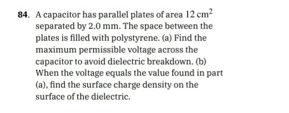 A capacitor has parallel plates of area 12cm^2
separated by 2.0 mm. The space between the 
plates is filled with polystyrene. (a) Find the 
maximum permissible voltage across the 
capacitor to avoid dielectric breakdown. (b) 
When the voltage equals the value found in part 
(a), find the surface charge density on the 
surface of the dielectric.