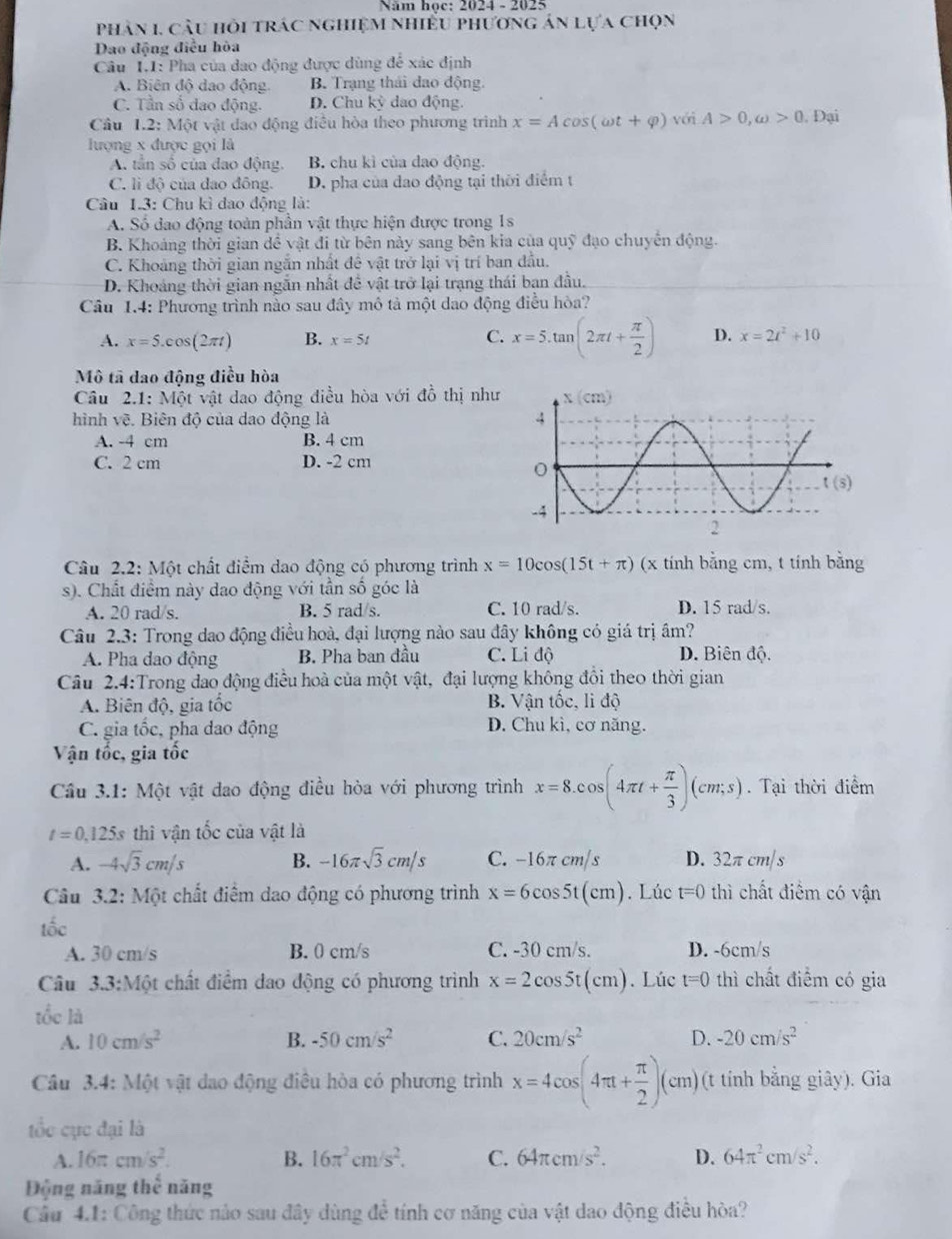 Năm học: 2024 - 2025
phân 1. cầu hỏi trác nghiệm nhiều phương án lựa chọn
Dao động điều hòa
Câu 1.1: Pha của dao động được dùng để xác định
A. Biên độ dao động. B. Trạng thái đao động.
C. Tần số đao động. D. Chu kỳ dao động.
Cầu 1.2: Một vật dao động điều hòa theo phương trình x=Acos (omega t+varphi ) với A>0,omega >0.1 Đại
lượng x được gọi là
A. tần số của đao động. B. chu kì của dao động.
C. lì độ của dao đông. D. pha của dao động tại thời điểm t
Câu 1.3: Chu kì đao động là:
A. Số đao động toàn phần vật thực hiện được trong 1s
B. Khoảng thời gian đề vật đi từ bên này sang bên kia của quỹ đạo chuyển động.
C. Khoảng thời gian ngắn nhất đề vật trở lại vị trí ban đầu.
D. Khoảng thời gian ngắn nhất đề vật trở lại trạng thái bạn đầu.
Câu 1.4: Phương trình nào sau đây mô tả một dao động điều hòa?
C.
A. x=5.cos (2π t) B. x=5t x=5.tan (2π t+ π /2 ) D. x=2t^2+10
Mô tã dao động điều hòa
Câu 2.1: Một vật dao động điều hòa với đồ thị như
hình vẽ. Biên độ của dao động là
A. -4 cm B. 4 cm
C. 2 cm D. -2 cm
Câu 2.2: Một chất điểm dao động có phương trình x=10cos (15t+π ) (x tính bằng cm, t tính bằng
s). Chất điểm này dao động với tần số góc là
A. 20 rad/s. B. 5 rad/s. C. 10 rad/s. D. 15 rad/s.
Câu 2.3: Trong dao động điều hoà, đại lượng nào sau đây không có giá trị âm?
A. Pha dao động B. Pha ban đầu C. Li độ D. Biên độ.
Câu 2.4:Trong dao động điều hoà của một vật, đại lượng không đổi theo thời gian
A. Biên độ, gia tốc B. Vận tốc, li độ
C. gia tốc, pha dao động D. Chu kì, cơ năng.
Vận tốc, gia tốc
Cầu 3.1: Một vật dao động điều hòa với phương trình x=8.cos (4π t+ π /3 )(cm;s). Tại thời điểm
t=0,125s thì vận tốc của vật là
A. -4sqrt(3)cm/s B. -16π sqrt(3)cm/s C. −16π cm/s D. 32π cm/ s
Câu 3.2: Một chất điểm dao động có phương trình x=6cos 5t(cm). Lúc t=0 thì chất điểm có vận
tốc
A. 30 cm/s B. 0 cm/s C. -30 cm/s. D. -6cm/s
Câu 3.3:Mhat Qt chất điểm đao động có phương trình x=2cos 5t(cm). Lúc t=0 thì chất điểm có gia
tốc là
A. 10cm/s^2 B. -50cm/s^2 C. 20cm/s^2 D. -20cm/s^2
Câu 3.4: Một vật đao động điều hòa có phương trình x=4cos (4π t+ π /2 )(cm) (t tính bằng giây). Gia
tốc cục đại là
A. 16π cm/s^2. B. 16π^2cm/s^2. C. 64π cm/s^2. D. 64π^2cm/s^2.
Động năng thể năng
Cầu 4.1: Công thức nào sau đây dùng để tính cơ năng của vật dao động điều hòa?