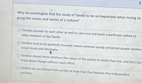 Why do sociologists find the study of family to be so important when trying to
grasp the mores and norms of a culture?
Families provide for each other as well as carry out and teach a particular culture to
other members of the family.
Families tend to be apathetic towards culture whereas young unmarried people reinforc
social rituals and ideologies.
Families almost never reinforce the values of the society in which they live, and thus can
bring about change without much effort.
Families are so isolated from society at large that they become tiny independent
societies.