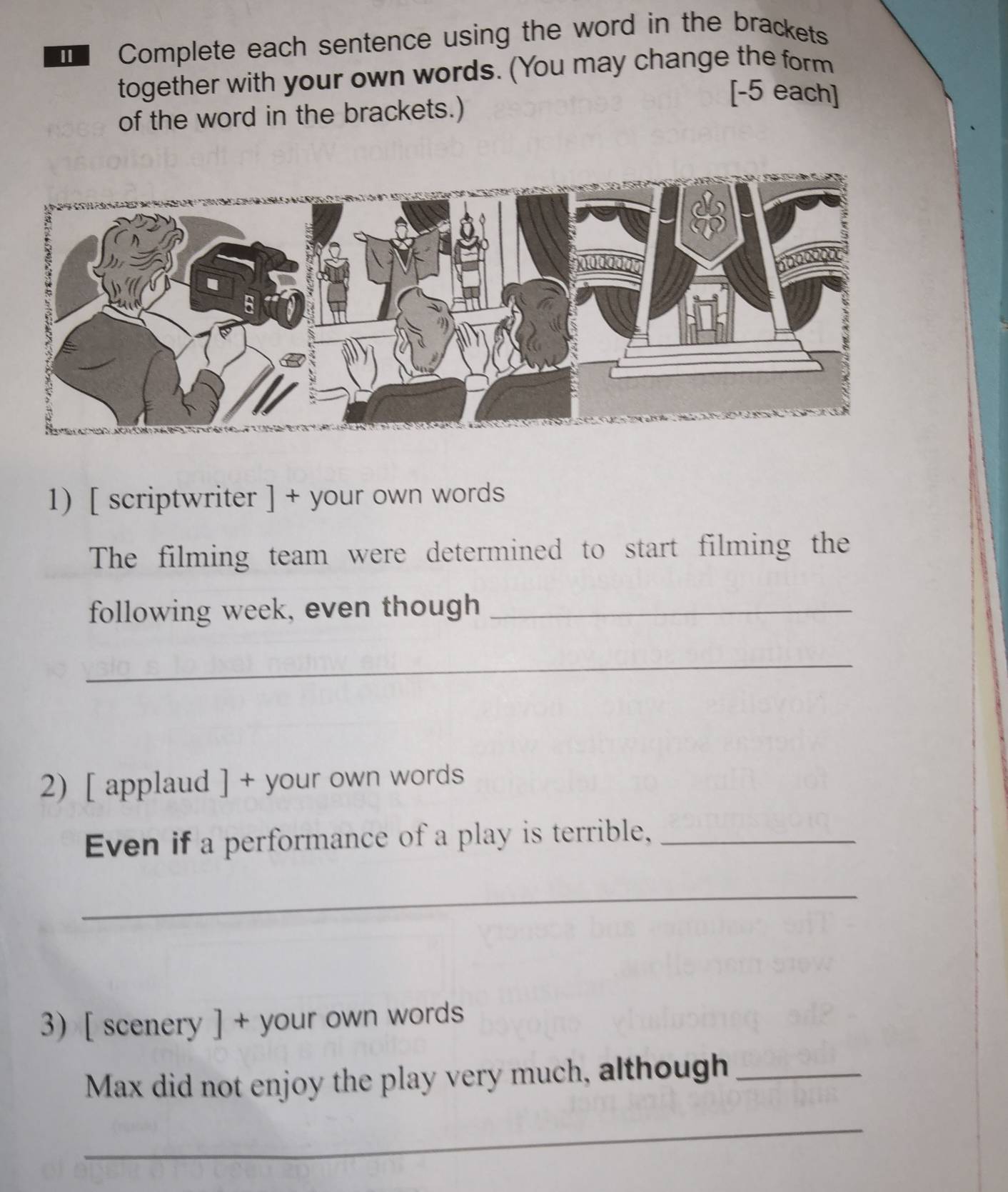 Complete each sentence using the word in the brackets 
together with your own words. (You may change the form 
[-5 each] 
of the word in the brackets.) 
1) [ scriptwriter ] + your own words 
The filming team were determined to start filming the 
following week, even though_ 
_ 
2) [ applaud ] + your own words 
Even if a performance of a play is terrible,_ 
_ 
3) [ scenery ] + your own words 
Max did not enjoy the play very much, although_ 
_
