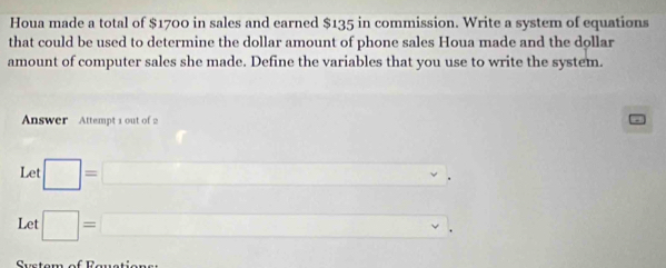 Houa made a total of $1700 in sales and earned $135 in commission. Write a system of equations 
that could be used to determine the dollar amount of phone sales Houa made and the dollar
amount of computer sales she made. Define the variables that you use to write the system. 
Answer Attempt 1 out of 2 
Let □ =□
Let □ =□ ,