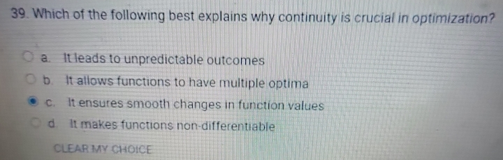 Which of the following best explains why continuity is crucial in optimization?
a. It leads to unpredictable outcomes
b. It allows functions to have multiple optima
c. It ensures smooth changes in function values
d. It makes functions non-differentiable
CLEAR MY CHOICE