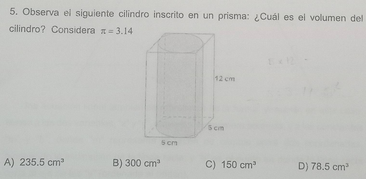 Observa el siguiente cilindro inscrito en un prisma: ¿Cuál es el volumen del
cilindro? Considera π =3.14
A) 235.5cm^3 B) 300cm^3 150cm^3
C)
D) 78.5cm^3