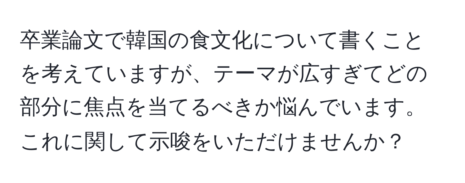 卒業論文で韓国の食文化について書くことを考えていますが、テーマが広すぎてどの部分に焦点を当てるべきか悩んでいます。これに関して示唆をいただけませんか？