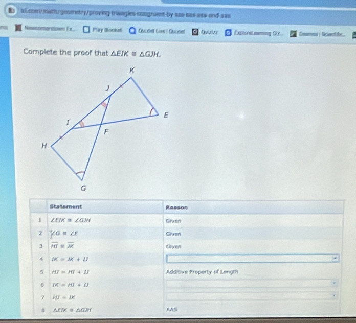 tconvmatt/geometry/proving traagles congruent by aas sas asa and aas 
Newcomarsłown Ex Play Booke Quue Lies ! Cuuse Quiate Exptores ens G7 Coamos | fcientife 
Complete the proof that △ EIK≌ △ GJH. 
Statement Raason 
1 ∠ EIK≌ ∠ GJH Given 
2 Giver 
3 overline HI≌ overline JK Giyen 
4 IK=1K+1J
5 HJ=HI+IJ Additive Property of Length 
6 DC=HI+D
7 HJ=IK
B △ EIK≌ △ GIH AAS