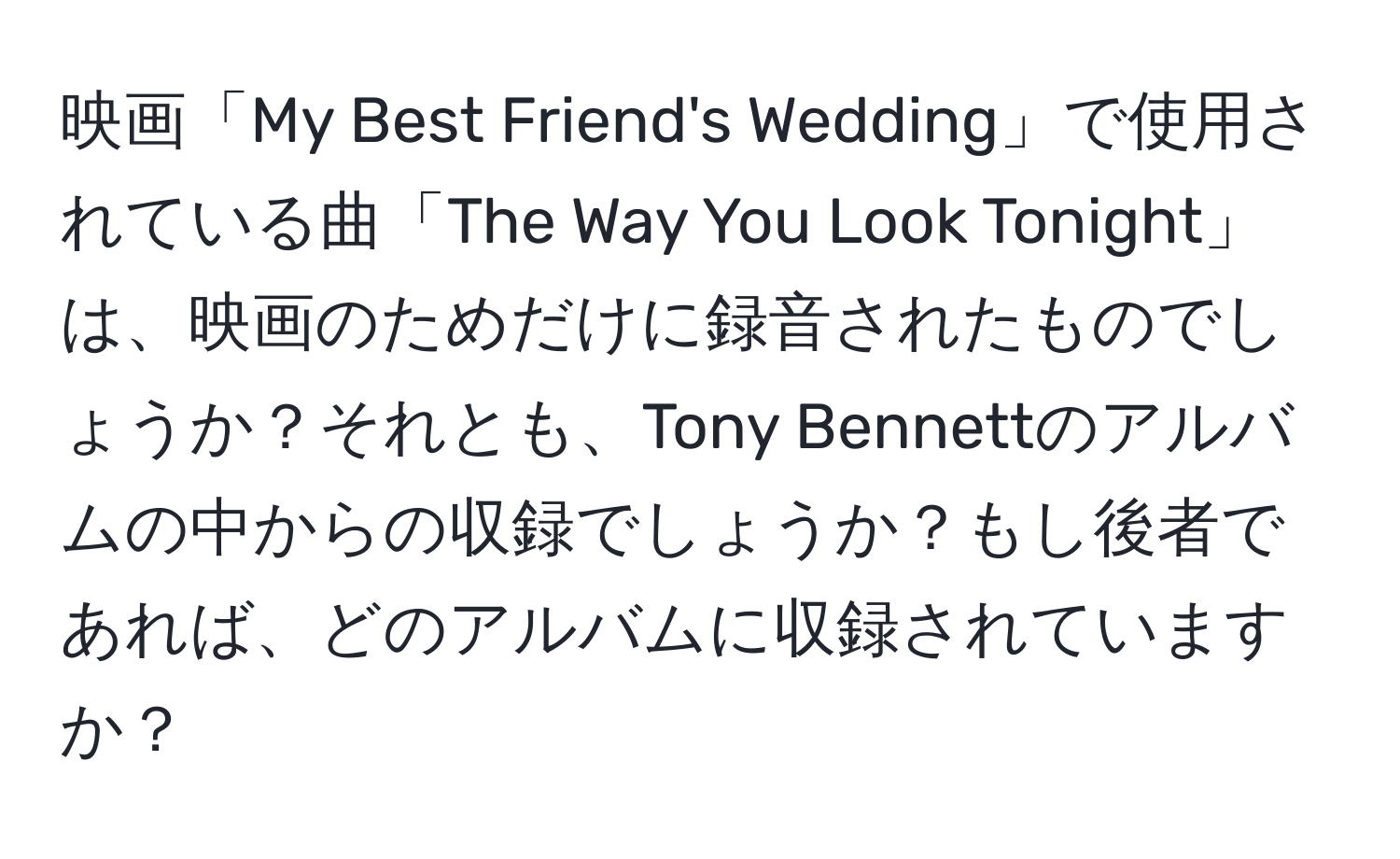 映画「My Best Friend's Wedding」で使用されている曲「The Way You Look Tonight」は、映画のためだけに録音されたものでしょうか？それとも、Tony Bennettのアルバムの中からの収録でしょうか？もし後者であれば、どのアルバムに収録されていますか？