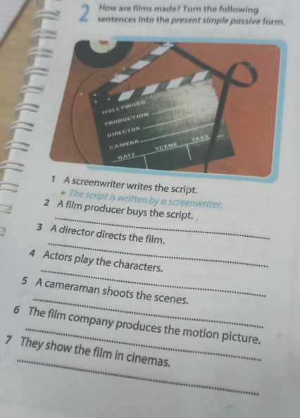 How are films made? Turn the following 
2 sentences into the present simple passive form. 
screenwriter writes the script. 
The script is written by a screenwriter. 
_ 
2 A film producer buys the script. 
_ 
3 A director directs the film. 
_ 
4 Actors play the characters. 
_ 
5 A cameraman shoots the scenes. 
6 The film company produces the motion picture. 
_ 
7 They show the film in cinemas.