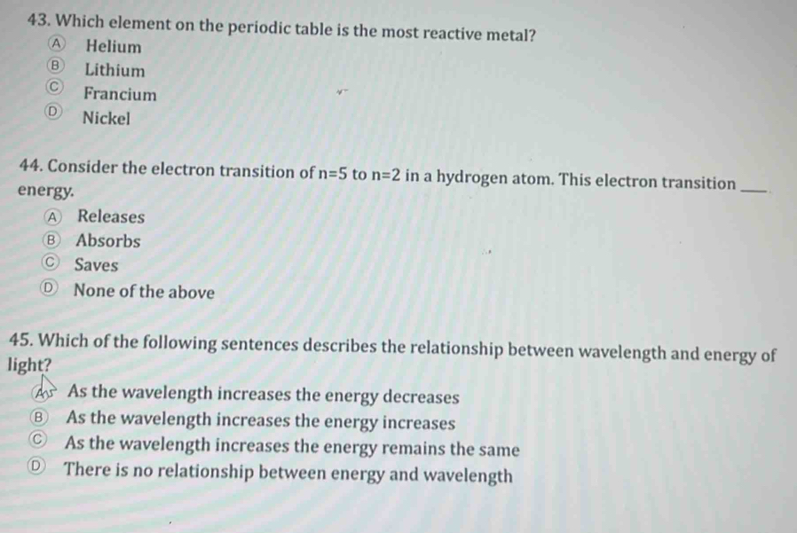 Which element on the periodic table is the most reactive metal?
Ⓐ Helium
Ⓑ Lithium
Ⓒ Francium
Ⓓ Nickel
44. Consider the electron transition of n=5 to n=2 in a hydrogen atom. This electron transition
energy.
_
Ⓐ Releases
Ⓑ Absorbs
Ⓒ Saves
Ⓓ None of the above
45. Which of the following sentences describes the relationship between wavelength and energy of
light?
A As the wavelength increases the energy decreases
⑧ As the wavelength increases the energy increases
© As the wavelength increases the energy remains the same
◎ There is no relationship between energy and wavelength