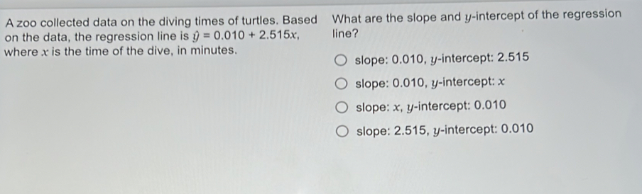 A zoo collected data on the diving times of turtles. Based What are the slope and y-intercept of the regression
on the data, the regression line is hat y=0.010+2.515x, line?
where x is the time of the dive, in minutes.
slope: 0.010, y-intercept: 2.515
slope: 0.010, y-intercept: x
slope: x, y-intercept: 0.010
slope: 2.515, y-intercept: 0.010