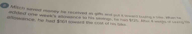 Mitch saved money he received as gifts and put it toward buying a bike. When he 
added one week's allowance to his savings, he had $125. After 4 weeks of saving his 
allowance, he had $161 toward the cost of his bike.