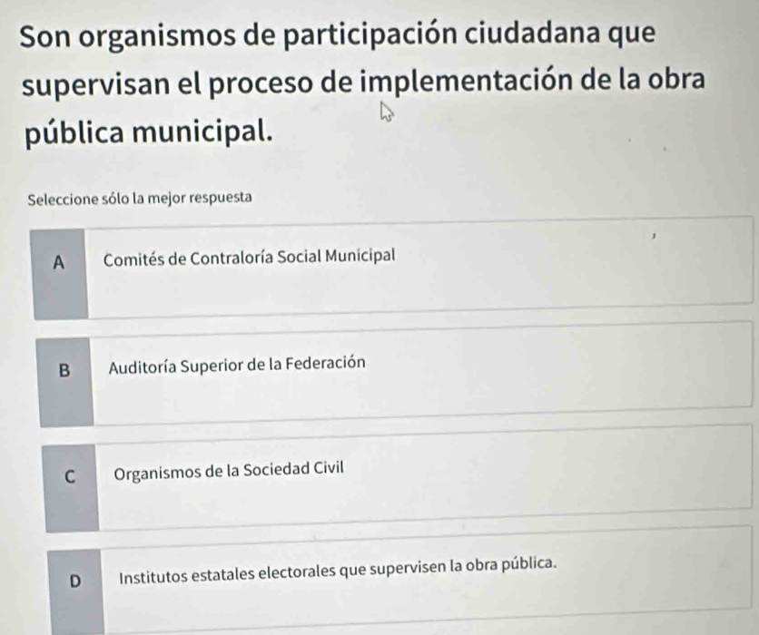 Son organismos de participación ciudadana que
supervisan el proceso de implementación de la obra
pública municipal.
Seleccione sólo la mejor respuesta
A Comités de Contraloría Social Municipal
B Auditoría Superior de la Federación
C Organismos de la Sociedad Civil
D Institutos estatales electorales que supervisen la obra pública.