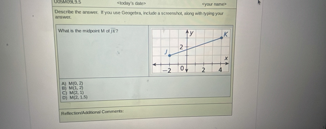 U05M09L9.5
Describe the answer. If you use Geogebra, include a screenshot, along with typing your
answer.
What is the midpoint M of overline JK 2
4
A) M(0,2)
B) M(1,2)
C) M(2,1)
D) M(2,1.5)
Reflection/Additional Comments: