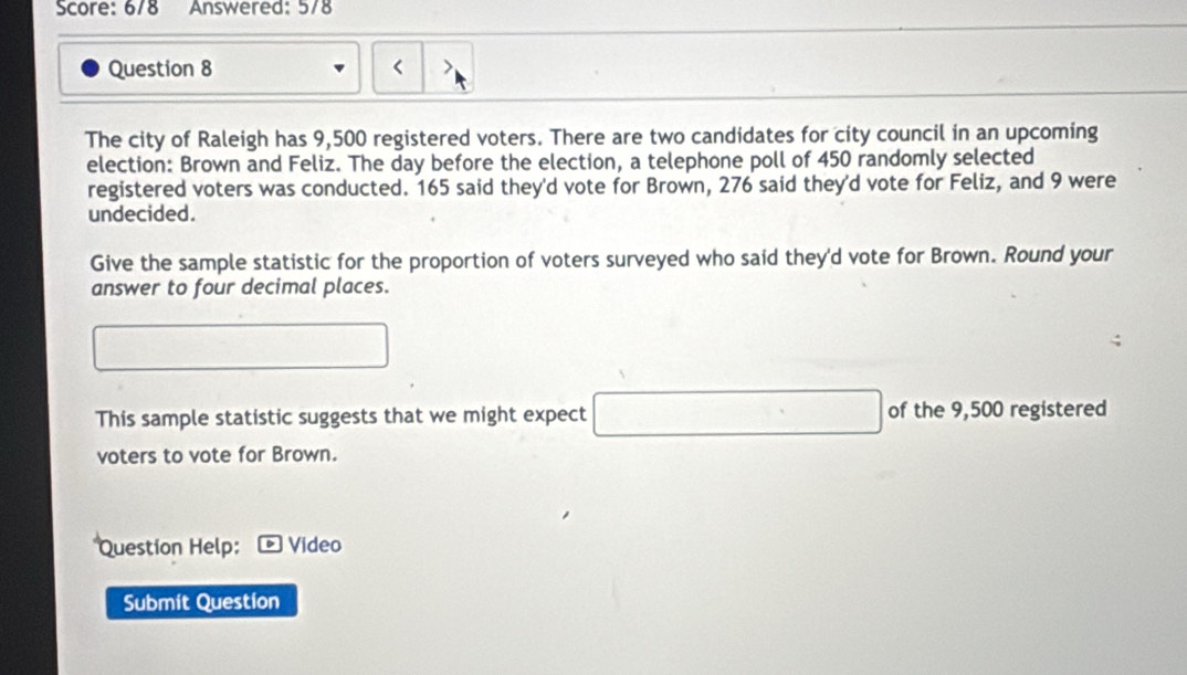 Score: 6/8 Answered: 578 
Question 8 < > 
The city of Raleigh has 9,500 registered voters. There are two candidates for city council in an upcoming 
election: Brown and Feliz. The day before the election, a telephone poll of 450 randomly selected 
registered voters was conducted. 165 said they'd vote for Brown, 276 said they'd vote for Feliz, and 9 were 
undecided. 
Give the sample statistic for the proportion of voters surveyed who said they'd vote for Brown. Round your 
answer to four decimal places.
□  □  
This sample statistic suggests that we might expect □ of the 9,500 registered 
voters to vote for Brown. 
Question Help: Video 
Submit Question