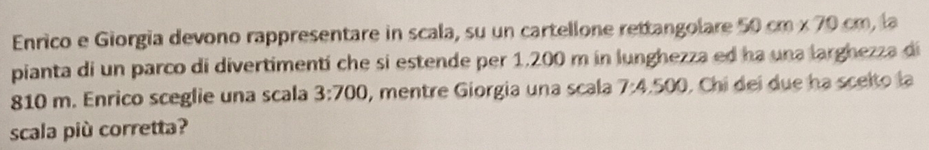 Enrico e Giorgia devono rappresentare in scala, su un cartellone rettangolare 50cm* 70cm , la 
pianta di un parco di divertimentí che si estende per 1.200 m in lunghezza ed ha una larghezza di
810 m. Enrico sceglie una scala 3:700 , mentre Giorgia una scala 7:4.500 , Chi dei due ha scelto la 
scala più corretta?