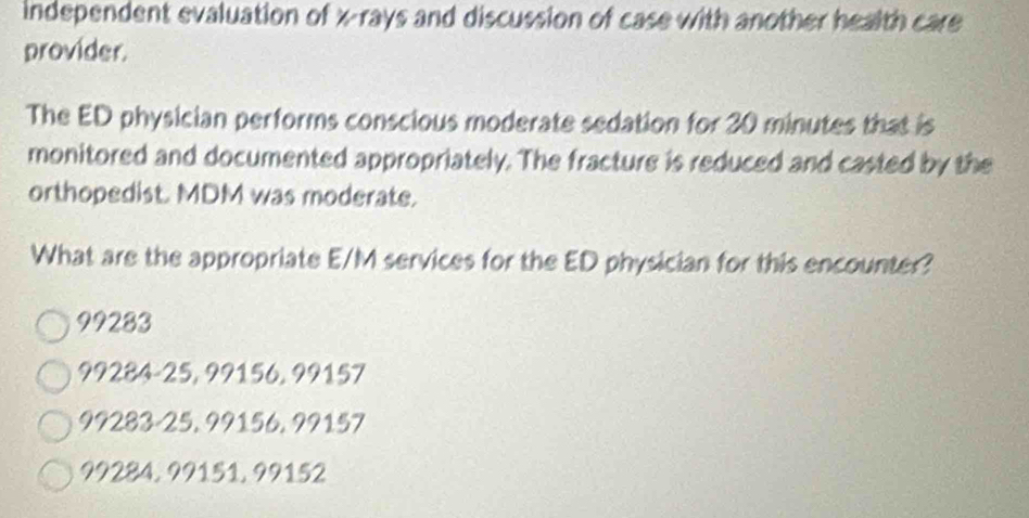 independent evaluation of x -rays and discussion of case with another health care
provider.
The ED physician performs conscious moderate sedation for 30 minutes that is
monitored and documented appropriately. The fracture is reduced and casted by the
orthopedist. MDM was moderate.
What are the appropriate E/M services for the ED physician for this encounter?
99283
99284-25, 99156, 99157
99283-25, 99156, 99157
99284, 99151, 99152