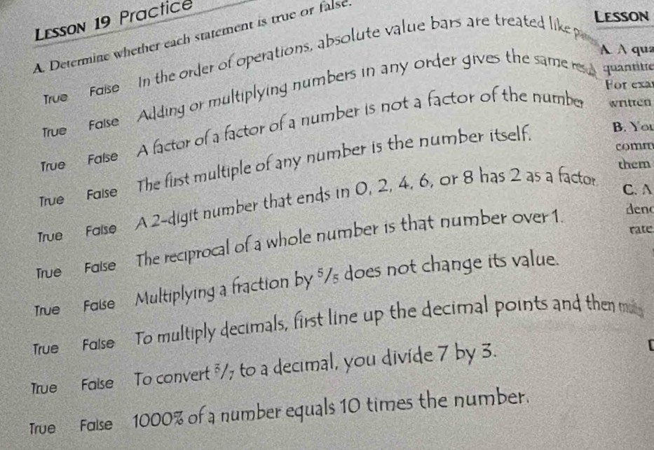 Lesson 19 Practice 
Lesson 
A Determine whether each statement is true or false 
A A qua 
Tive Foise In the order of operations, absolute value bars are treated like p
For exa 
True' Folse Adding or multiplying numbers in any order gives the same re quantitre 
B. You 
True False A factor of a factor of a number is not a factor of the number written 
comn 
them 
True False The first multiple of any number is the number itself 
True Folse A 2 -digit number that ends in 0, 2, 4, 6, or 8 has 2 as a factor 
C. A 
True Foise The reciprocal of a whole number is that number over 1. 
deno 
rate 
True Foise Multiplying a fraction by $/s does not change its value. 
True Folse To multiply decimals, first line up the decimal points and then m 
True Folse To convert "/7 to a decimal, you divide 7 by 3. 
True Folse 1000% of a number equals 10 times the number.