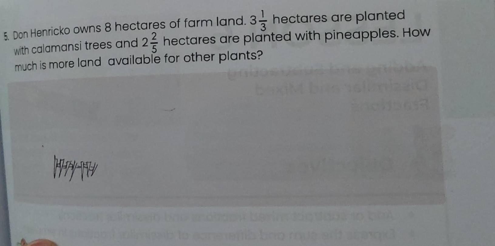 Don Henricko owns 8 hectares of farm land. 3 1/3  hectares are planted 
with calamansi trees and 2 2/5  hectares are planted with pineapples. How 
much is more land available for other plants?