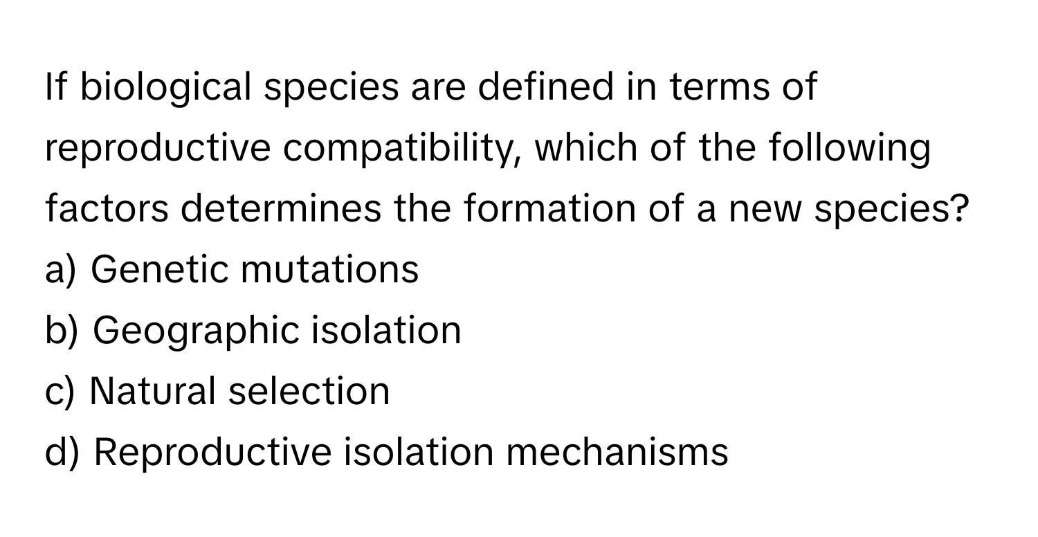 If biological species are defined in terms of reproductive compatibility, which of the following factors determines the formation of a new species?

a) Genetic mutations 
b) Geographic isolation 
c) Natural selection 
d) Reproductive isolation mechanisms