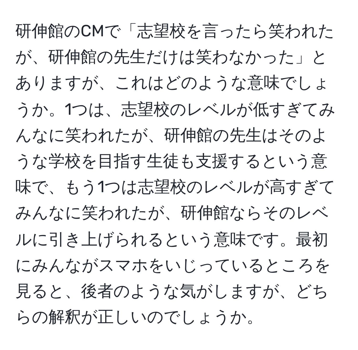 研伸館のCMで「志望校を言ったら笑われたが、研伸館の先生だけは笑わなかった」とありますが、これはどのような意味でしょうか。1つは、志望校のレベルが低すぎてみんなに笑われたが、研伸館の先生はそのような学校を目指す生徒も支援するという意味で、もう1つは志望校のレベルが高すぎてみんなに笑われたが、研伸館ならそのレベルに引き上げられるという意味です。最初にみんながスマホをいじっているところを見ると、後者のような気がしますが、どちらの解釈が正しいのでしょうか。