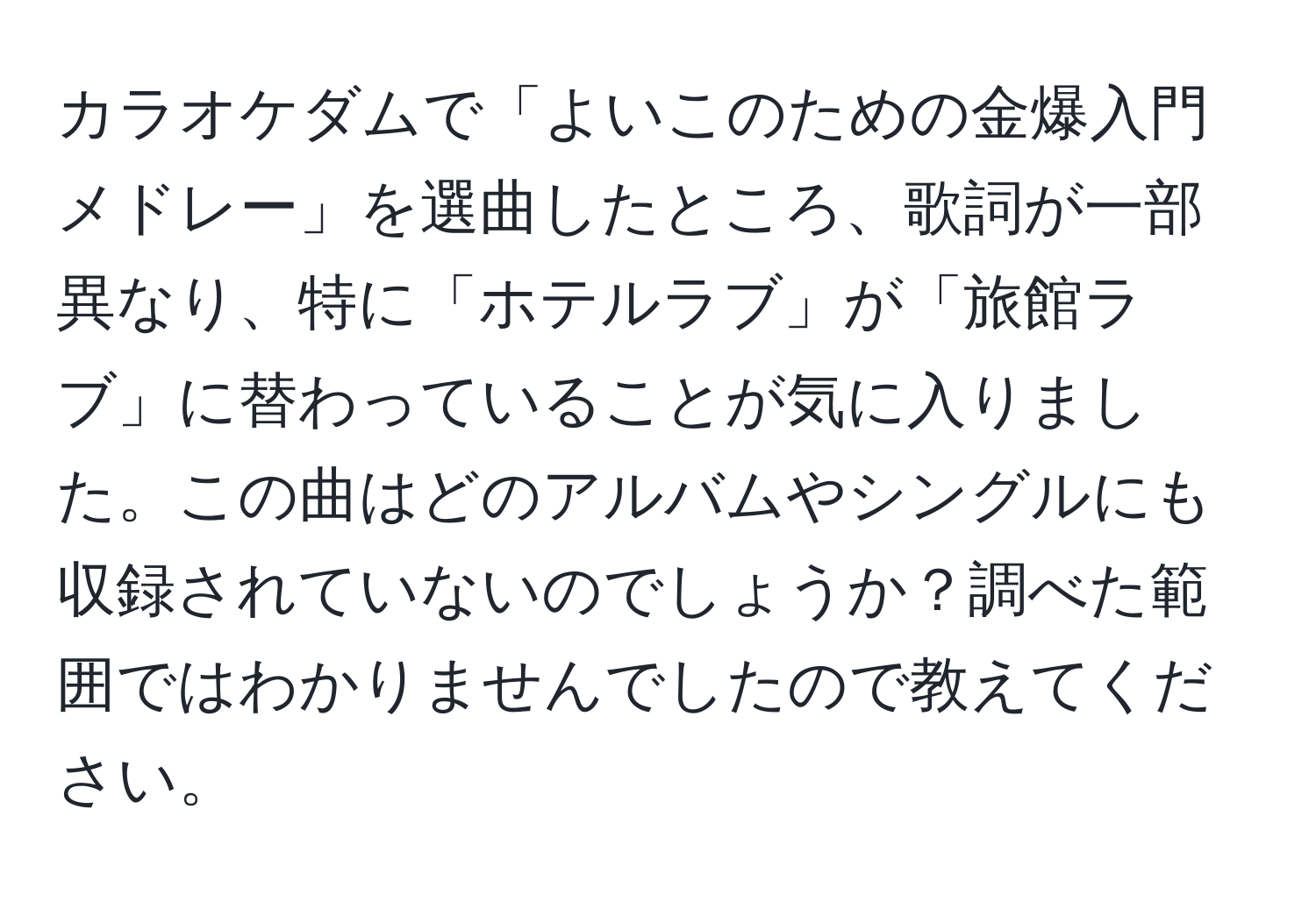 カラオケダムで「よいこのための金爆入門メドレー」を選曲したところ、歌詞が一部異なり、特に「ホテルラブ」が「旅館ラブ」に替わっていることが気に入りました。この曲はどのアルバムやシングルにも収録されていないのでしょうか？調べた範囲ではわかりませんでしたので教えてください。