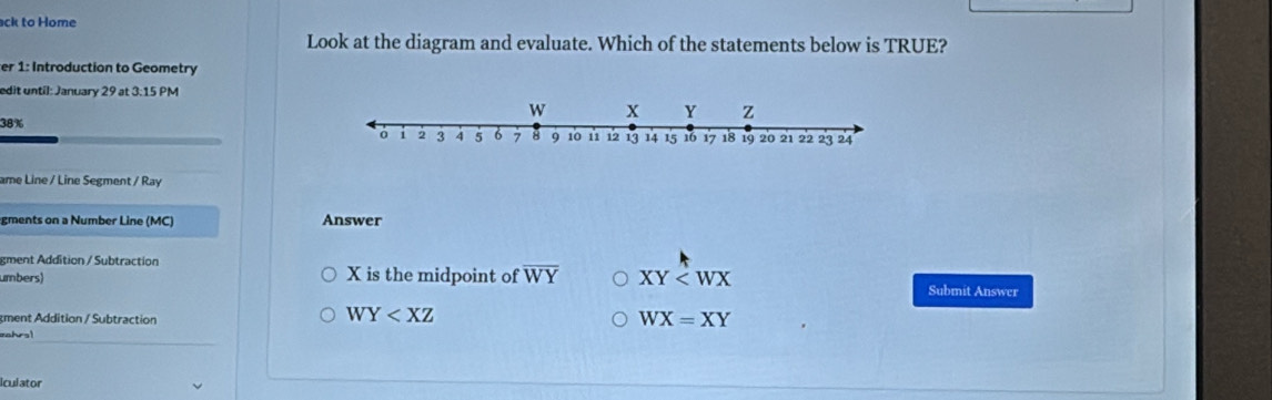 ack to Home
Look at the diagram and evaluate. Which of the statements below is TRUE?
er 1: Introduction to Geometry
edit until: January 29 at 3:15 PM
38%
ame Line / Line Segment / Ray
gments on a Number Line (MC) Answer
gment Addition / Subtraction
umbers) X is the midpoint of overline WY XY Submit Answer
gment Addition / Subtraction
WY
WX=XY
s 
iculator