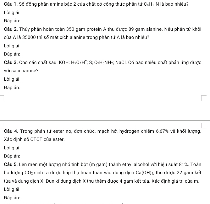Số đồng phân amine bậc 2 của chất có công thức phân tử C_4H_11N là bao nhiêu? 
Lời giải 
Đáp án: 
Câu 2. Thủy phân hoàn toàn 350 gam protein A thu được 89 gam alanine. Nếu phân tử khối 
của A là 35000 thì số mắt xích alanine trong phân tử A là bao nhiêu? 
Lời giải 
Đáp án: 
Câu 3. Cho các chất sau: KOH; H_2O/H^(+° S: C_2)H_5NH_2; NaCl. Có bao nhiêu chất phản ứng được 
với saccharose? 
Lời giải 
Đáp án: 
Câu 4. Trong phân tử ester no, đơn chức, mạch hở, hydrogen chiếm 6,67% về khối lượng. 
Xác định số CTCT của ester. 
Lời giải 
Đáp án: 
Câu 5. Lên men một lượng nhỏ tinh bột (m gam) thành ethyl alcohol với hiệu suất 81%. Toàn 
bộ lượng CO_2 sinh ra được hấp thụ hoàn toàn vào dung dịch Ca(OH)_2 , thu được 22 gam kết 
tủa và dung dịch X. Đun kĩ dung dịch X thu thêm được 4 gam kết tủa. Xác định giá trị của m. 
Lời giải 
Đáp án: