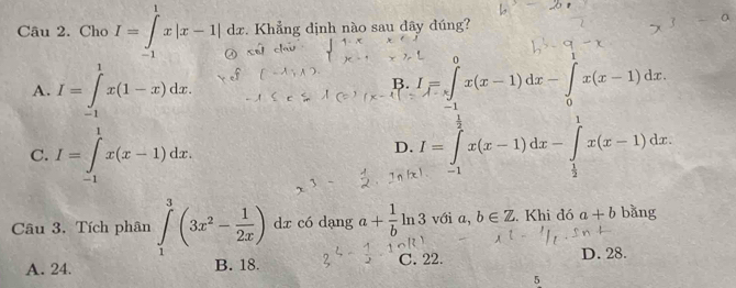 Cho I=∈tlimits _(-1)^1x|x-1|dx. . Khẳng định nào sau dây đúng?
A. I=∈tlimits _(-1)^1x(1-x)dx. I=∈tlimits _(-1)^0x(x-1)dx-∈tlimits _0x(x-1)dx
B.
C. I=∈tlimits _(-1)^1x(x-1)dx.
D. I=∈tlimits _(-1)^(frac 1)2x(x-1)dx-∈tlimits _ 1/2 ^1x(x-1)dx
Câu 3. Tích phân ∈tlimits _1^(3(3x^2)- 1/2x ) dx có dạng a+ 1/b ln 3 với a, b∈ Z Khi đó a+b bǎng
A. 24. B. 18. C. 22. D. 28.
5